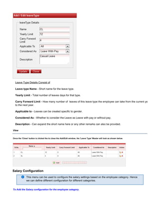 Leave Type Details Consist of
Leave type Name - Short name for the leave type.
Yearly Limit - Total number of leaves days for that type.
Carry Forward Limit - How many number of leaves of this leave type the employee can take from the current year
to the next year.
Applicable to - Leaves can be created specific to gender.
Considered As - Whether to consider the Leave as Leave with pay or without pay.
Description - Can expand the short name here or any other remarks can also be provided.
View
Once the button is clicked the to close the Add/Edit window, the 'Leave Type' Master will look as shown below.'Close'
Salary Configuration
This menu can be used to configure the salary settings based on the employee category. Hence
we can define different configuration for different categories.
To Add the Salary configuration for the employee category.
 