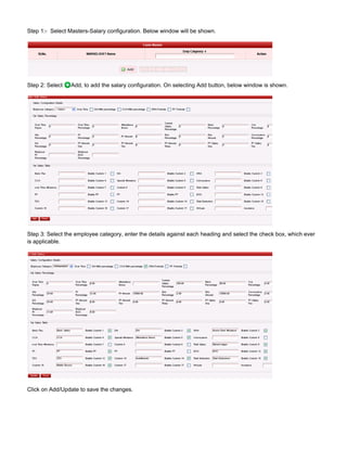 Step 1:- Select Masters-Salary configuration. Below window will be shown.
Step 2: Select Add, to add the salary configuration. On selecting Add button, below window is shown.
Step 3: Select the employee category, enter the details against each heading and select the check box, which ever
is applicable.
Click on Add/Update to save the changes.
 