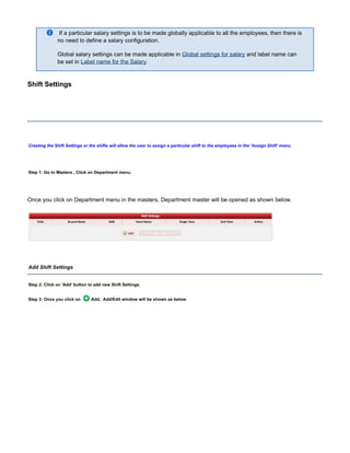 If a particular salary settings is to be made globally applicable to all the employees, then there is
no need to define a salary configuration.
Global salary settings can be made applicable in and label name canGlobal settings for salary
be set in .Label name for the Salary
Shift Settings
Creating the Shift Settings or the shifts will allow the user to assign a particular shift to the employees in the ' ' menu.Assign Shift
Step 1: Go to Masters , Click on Department menu.
Once you click on Department menu in the masters, Department master will be opened as shown below.
Add Shift Settings
Step 2: Click on button to add new Shift Settings.'Add'
Step 3: Once you click on Add, Add/Edit window will be shown as below.
 