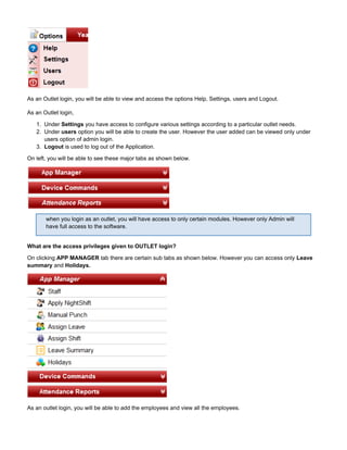 1.
2.
3.
As an Outlet login, you will be able to view and access the options Help, Settings, users and Logout.
As an Outlet login,
Under you have access to configure various settings according to a particular outlet needs.Settings
Under option you will be able to create the user. However the user added can be viewed only underusers
users option of admin login.
Logout is used to log out of the Application.
On left, you will be able to see these major tabs as shown below.
when you login as an outlet, you will have access to only certain modules. However only Admin will
have full access to the software.
What are the access privileges given to OUTLET login?
On clicking tab there are certain sub tabs as shown below. However you can access onlyAPP MANAGER Leave
andsummary Holidays.
As an outlet login, you will be able to add the employees and view all the employees.
 