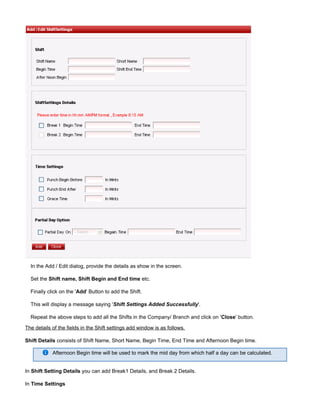 In the Add / Edit dialog, provide the details as show in the screen.
Set the etc.Shift name, Shift Begin and End time
Finally click on the ' ' Button to add the Shift.Add
This will display a message saying ' '.Shift Settings Added Successfully
Repeat the above steps to add all the Shifts in the Company/ Branch and click on ' ' button.Close
The details of the fields in the Shift settings add window is as follows.
Shift Details consists of Shift Name, Short Name, Begin Time, End Time and Afternoon Begin time.
Afternoon Begin time will be used to mark the mid day from which half a day can be calculated.
In you can add Break1 Details, and Break 2 Details.Shift Setting Details
In Time Settings
 