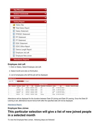 1.
Employee Job Left
1. Click on Salary, Select Employee Job Left.
2. Select month and click on find button.
3. List of employees who left the job will be displayed.
Attendance will be displayed for the duration between Date Of Joining and Date Of Leaving. Once the Date Of
Leaving is set, attendance record hence forth after the specified date will not be displayed.
Attendance Report.
Employee New Joinee
This particular selection will give a list of new joined people
in a selected month
To view the Employee New Joinee , following steps are followed:
 