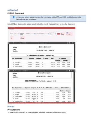 esicReport.pdf
Pf/ESIC Statement
In this menu option, we can retrieve the information related PF and ESIC contribution done by
the employee and employeer.
Select Pf/Esic Statement in salary report. Select the month the department to view the statement.
pfEsic.pdf
PF Statement
To view the PF statement of the employees, select PF statement under salary report
 