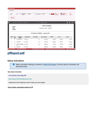 pfReport.pdf
Salary Calculation
Salary calculation settings is entered in Formula used for calculation areSalaryPercentage.
described below.
Basic Salary Calculation:
Current Salary Percentage-CSP
Basic=Salary*(CSP/100)*(Basicperct/100)
Professional Tax-PT depends on the PT salary set in the settings.
Gross Salary calculation based on PF
 