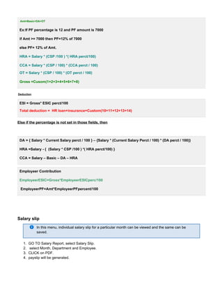 1.
2.
3.
4.
Amt=Basic+DA+OT
Ex:If PF percentage is 12 and PF amount is 7000
if Amt >= 7000 then PF=12% of 7000
else PF= 12% of Amt.
HRA = Salary * (CSP /100 ) *( HRA perct/100)
CCA = Salary * (CSP / 100) * (CCA perct / 100)
OT = Salary * (CSP / 100) * (OT perct / 100)
Gross =Cusom(1+2+3+4+5+6+7+8)
Deduction
ESI = Gross* ESIC perct/100
Total deduction = HR loan+insurance+Custom(10+11+12+13+14)
Else if the percentage is not set in those fields, then
DA = { Salary * Current Salary perct / 100 } – {Salary * (Current Salary Perct / 100) * (DA perct / 100)}
HRA =Salary - { (Salary * CSP /100 ) *( HRA perct/100) }
CCA = Salary – Basic – DA – HRA
Employeer Contribution
EmployeerESIC=Gross*EmployeerESICperc/100
EmployeerPF=Amt*EmployeerPFpercent/100
Salary slip
In this menu, individual salary slip for a particular month can be viewed and the same can be
saved.
GO TO Salary Report, select Salary Slip.
select Month, Department and Employee.
CLICK on PDF.
payslip will be generated.
 