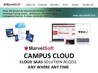 About Us

Features

Benefits

Cloud ERP Solution for Educational Institutions, Schools, Colleges,
Vocational Training Centers , with branch / franchise / group
management features. A unique customized solution ..,

Price

Clients

Contact Us

www.marvelsoft.co.in

CAMPUS CLOUD

CLOUD SAAS SOLUTION ACCESS
ANY WHERE ANY TIME

 