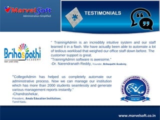 Administration Simplified

“ TrainingAdmin is an incredibly intuitive system and our staff
learned it in a flash. We have actually been able to automate a lot
of tedious workload that weighed our office staff down before. The
customer support is great.
“TrainingAdmin software is awesome.”
-Dr. Narendranath Reddy, Founder, Brihaspathi Academy.

“CollegeAdmin has helped us completely automate our
administrative process. Now we can manage our institution
which has more than 2000 students seamlessly and generate
various management reports instantly.”
-Chandrashekar,
President, Amala Education Institutions,
Tamil Nadu.

www.marvelsoft.co.in

 