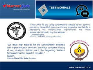Administration Simplified

“Since 2009 we are using SchoolAdmin software for our school’s
operations. MarvelSoft team is extremely supportive and helpful in
addressing our customization requirements. We would
recommend others to buy this software.
- Lion Madappa,
Chairman,Lion School, Gonikoppal Karnataka

“We have high regards for the SchoolAdmin software
and implementation services. We have complete history
of our student’s details since the beginning. Without
SchoolAdmin this wouldn’t possible.”
Wasim,
Chairman,Shama Vidya Shalaa, Bengaluru

www.marvelsoft.co.in

 