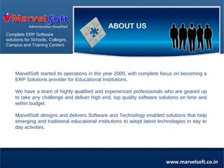 Administration Simplified

Complete ERP Software
solutions for Schools, Colleges,
Campus and Training Centers

MarvelSoft started its operations in the year 2009, with complete focus on becoming a
ERP Solutions provider for Educational Institutions.
We have a team of highly qualified and experienced professionals who are geared up
to take any challenge and deliver high end, top quality software solutions on time and
within budget.
MarvelSoft designs and delivers Software and Technology enabled solutions that help
emerging and traditional educational institutions to adopt latest technologies in day to
day activities.

www.marvelsoft.co.in

 