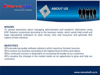 Administration Simplified

MISSION
To spread awareness about managing administrative and academic information using
ERP Solution customized according to the business needs, which would help small and
large educational institutions to save money, time and resources and generate MIS
reports of their interests.

MISSION
MISSION
To spread awareness about managing School’s administrative and academic information using
To spread awareness about managing School’s administrative and academic information using
ERPOBJECTIVES
ERPSolutions, which would help small and large schools to save money and time, generate MIS
Solutions, which would help small and large schools to save money and time, generate MIS
To provide top quality
reports of their interests software solutions which maximize Schools Success.
reports of their interests
To conduct our business according to the highest level of ethics and values.
Our continued success is dependent on increasing the loyalty of our customers.
To visualize the changes in the market needs as an opportunity to grow and help our
customers.

www.marvelsoft.co.in

 