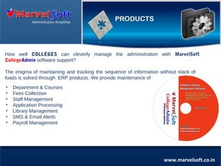 Administration Simplified

How well COLLEGES can cleverly manage the administration with MarvelSoft
CollegeAdmin software support?
The enigma of maintaining and tracking the sequence of information without stack of
loads is solved through ERP products. We provide maintenance of
•
•
•
•
•
•
•

Department & Courses
Fees Collection
Staff Management
Application Processing
Library Management
SMS & Email Alerts
Payroll Management

www.marvelsoft.co.in

 