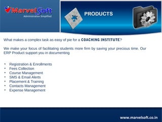 Administration Simplified

What makes a complex task as easy of pie for a COACHING INSTITUTE?
We make your focus of facilitating students more firm by saving your precious time. Our
ERP Product support you in documenting
•
•
•
•
•
•
•

Registration & Enrollments
Fees Collection
Course Management
SMS & Email Alerts
Placement & Training
Contacts Management
Expense Management

www.marvelsoft.co.in

 