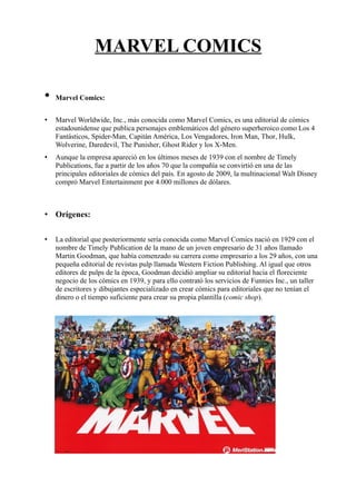 MARVEL COMICS
• Marvel Comics:
• Marvel Worldwide, Inc., más conocida como Marvel Comics, es una editorial de cómics
estadounidense que publica personajes emblemáticos del género superheroico como Los 4
Fantásticos, Spider-Man, Capitán América, Los Vengadores, Iron Man, Thor, Hulk,
Wolverine, Daredevil, The Punisher, Ghost Rider y los X-Men.
• Aunque la empresa apareció en los últimos meses de 1939 con el nombre de Timely
Publications, fue a partir de los años 70 que la compañía se convirtió en una de las
principales editoriales de cómics del país. En agosto de 2009, la multinacional Walt Disney
compró Marvel Entertainment por 4.000 millones de dólares.
• Orígenes:
• La editorial que posteriormente sería conocida como Marvel Comics nació en 1929 con el
nombre de Timely Publication de la mano de un joven empresario de 31 años llamado
Martin Goodman, que había comenzado su carrera como empresario a los 29 años, con una
pequeña editorial de revistas pulp llamada Western Fiction Publishing. Al igual que otros
editores de pulps de la época, Goodman decidió ampliar su editorial hacia el floreciente
negocio de los cómics en 1939, y para ello contrató los servicios de Funnies Inc., un taller
de escritores y dibujantes especializado en crear cómics para editoriales que no tenían el
dinero o el tiempo suficiente para crear su propia plantilla (comic shop).
 