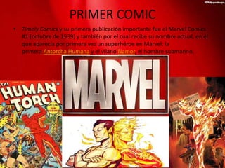 PRIMER COMIC
• Timely Comics y su primera publicación importante fue el Marvel Comics
#1 (octubre de 1939) y también por el cual recibe su nombre actual, en el
que aparecía por primera vez un superhéroe en Marvel: la
primera Antorcha Humana y el vilano Namor, el hombre submarino.
 