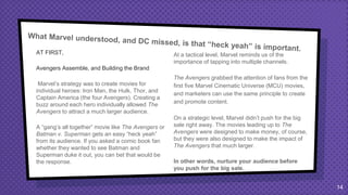 AT FIRST,
Avengers Assemble, and Building the Brand
Marvel’s strategy was to create movies for
individual heroes: Iron Man, the Hulk, Thor, and
Captain America (the four Avengers). Creating a
buzz around each hero individually allowed The
Avengers to attract a much larger audience.
A “gang’s all together” movie like The Avengers or
Batman v. Superman gets an easy “heck yeah”
from its audience. If you asked a comic book fan
whether they wanted to see Batman and
Superman duke it out, you can bet that would be
the response.
At a tactical level, Marvel reminds us of the
importance of tapping into multiple channels.
The Avengers grabbed the attention of fans from the
first five Marvel Cinematic Universe (MCU) movies,
and marketers can use the same principle to create
and promote content.
On a strategic level, Marvel didn’t push for the big
sale right away. The movies leading up to The
Avengers were designed to make money, of course,
but they were also designed to make the impact of
The Avengers that much larger.
In other words, nurture your audience before
you push for the big sale.
14
 