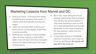 ● Build your brand, A strong brand makes
everything your company does easier. It
makes small wins possible and big wins
bigger.
● There are moments when building your
brand means moving slightly slower than
is strictly possible.
● Building your company’s brand probably
does not mean making a multi-million-
dollar movie for each of the four Avengers
(two for Iron Man) before your first major
product launch.
● But it may mean taking the time to
develop relationships with journalists
and industry key opinion leaders. It
may mean spending a year or more
on content development and thought
leadership. It may mean investing in
the best partners, rather than the
least expensive.
● It may mean seeing an immediate
return-on-investment, but it may not.
Trust us, and Marvel: the brand will
pay off in the long run.
15
 