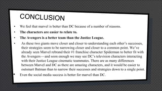 • We feel that marvel is better than DC because of a number of reasons.
• The characters are easier to relate to.
• The Avengers is a better team than the Justice League.
• As these two giants move closer and closer to understanding each other’s successes,
their strategies seem to be narrowing closer and closer to a common point. We’ve
already seen Marvel rebrand their #1 franchise character Spiderman to better fit with
the Avengers — and soon enough we may see DC’s television characters interacting
with their Justice League cinematic teammates. There are as many differences
between Marvel and DC as there are amazing characters, and it would be easier to
outsmart Batman than to narrow their successes and strategies down to a single point.
• Even the social media success is better for marvel than DC.
 