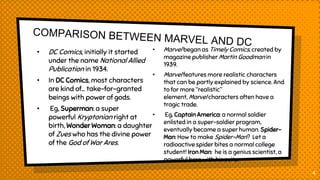 • DC Comics, initially it started
under the name National Allied
Publication in 1934.
• In DC Comics, most characters
are kind of… take-for-granted
beings with power of gods.
• Eg, Superman: a super
powerful Kryptonian right at
birth, Wonder Woman: a daughter
of Zues who has the divine power
of the God of War Ares.
• Marvel began as Timely Comics, created by
magazine publisher Martin Goodman in
1939.
• Marvel features more realistic characters
that can be partly explained by science. And
to for more “realistic”
element, Marvel characters often have a
tragic trade.
• Eg, Captain America: a normal soldier
enlisted in a super-soldier program,
eventually became a super human. Spider-
Man: How to make Spider-Man? Let a
radioactive spider bites a normal college
student! Iron Man: he is a genius scientist, a
powerful hero with his suits.
4
 