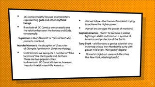 • DC Comics mostly focuses on characters
representing gods and other mythical
beings.
• If we look at DC Comics, we can easily see
the relation between the heroes and Gods,
for example:
Superman is like “Messiah” or “Son of God” who
protects mankind,
Wonder Woman is the daughter of Zues, ruler
of Olympia Pantheon in Greek mythology,
• In DC Comics, we see quite a number of “fake
locations” like Metropolis and Gotham.
These are two popular cities
in America in DC Comics Universe; however,
they don’t exist in real-life America.
• Marvel follows the theme of mankind trying
to achieve the higher power.
• Marvel encourages the power of mankind.
Captain America – “born” to become a soldier
fighting in WW II, and later on a symbol of
America and protector of the Earth.
Tony Stark – a billionaire, a genius scientist who
invented unique Iron Man battle suits with
power rival even Thor, god of Asgard.
• Marvel straight out uses real-life cities
like New York, Washington D.C.
5
 