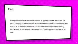 6
Both publishers have accused the other of spying at some point over the
years, alleging that they've planted moles in the hope of uncovering secrets.
In 1971, DC is said to have learned that one of its employees was leaking
information to Marvel, and in response launched a spying operation of its
own.
 