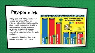 • Pay-per-click (PPC), also known
as cost per click (CPC), is an
internet advertising model used to
direct traffic to websites, in which
an advertiser pays a publisher
(typically a website owner or a
network of websites) when the ad is
clicked.
• From this chart it is clear that
marvel has more CPC than DC.
9
 