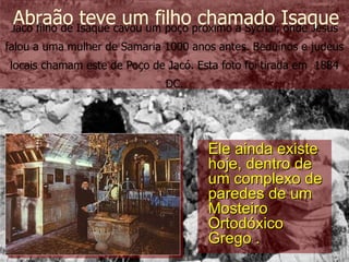 Jacó filho de Isaque cavou um poço próximo a Sychar, onde Jesus falou a uma mulher de Samaria 1000 anos antes. Beduínos e judeus locais chamam este de Poço de Jacó. Esta foto foi tirada em  1884 DC. Abraão teve um filho chamado Isaque Ele ainda existe hoje, dentro de um complexo de paredes de um Mosteiro Ortodóxico Grego . 