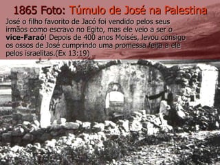 José o filho favorito de Jacó foi vendido pelos seus irmãos como escravo no Egito, mas ele veio a ser o  vice-Faraó ! Depois de 400 anos Moisés, levou consigo os ossos de José cumprindo uma promessa feita a ele pelos israelitas.(Ex 13:19) 1865 Foto:  Túmulo de José na Palestina 