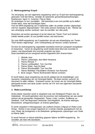 22 mei 2018 2/5
2. Werkvergadering 19 april
Ter vervanging van een algemene vergadering werd op 19 april een werkvergadering
gehouden rond één thema, namelijk de naderende gemeenteraadsverkiezingen.
Deelnemers: Ingrid H., Annemie, Filip en Mark.
Ze verdedigen nu hun voorstellen. Het basisidee is een kort pamflet op te stellen:
minder tekst, maar wel krachtigere lijnen.
Voor de MAR-vergadering van 6 september zullen de partijen worden uitgenodigd
met hun reguliere afgevaardigde + één extra persoon aanwezig te zijn. Hiertoe zal
een uitnodiging worden verstuurd naar de voorzitter van elke partij.
Bovendien zal worden gevraagd of op het debat van Tienen Troef op 6 oktober
enkele heikele punten uit ons pamflet kunnen aan bod komen.
Op onze MAR-vergadering van 6 september zal ook een afvaardiging van Tienen
Troef worden uitgenodigd. John Vankeijenberg zal hiervoor contact opnemen.
De door de werkvergadering opgestelde basistekst wordt per paragraaf voorgelezen
en besproken. Vanuit de vergadering wordt beslist deze tekst wat concreter te
maken, met bijvoorbeeld drie concrete projecten per topic.
Deze basistekst zal per paragraaf worden bijgewerkt door diverse leden:
1. Globale visie:
2. Thema Lobbenstad, door Mark Hanssens
3. Thema Klimaat: ?
4. Thema Luchtkwaliteit: Tom Van Elst
5. Thema Water: Huig De Neef
6. Thema Woonkwaliteit: Tom Van Elst
7. Thema Mobiliteit: Filip Bolleire /Annemie Van Aerschot
8. Bij te voegen: Thema Biodiversiteit: Marcel Jonckers
Er wordt tijdens deze vergadering ook de link gelegd met de doelstellingen voor
duurzame ontwikkeling van de Verenigde Naties. De leden worden verzocht dit
document te willen inkijken. Eventueel kunnen de iconen van de Verenigde Naties
gekoppeld worden aan deze punten vermits de V.N. toch een algemeen aanvaarde
organisatie is.
3. Water-Land-Schap
Sinds enkele maanden wordt er vergaderd over een Strategisch Project voor de
Getestreek. Dit wordt getrokken door de provincie met medewerking van een aantal
actoren als de gemeenten Hoegaarden, Tienen, Linter, Landen, Zoutleeuw en
Geetbets, VLM, het Regionaal Landschap Zuid-Hageland, de diverse waterigen,
Boerenbond, vertegenwoordigers uit diverse geledingen…
Er wordt vergaderd in themagroepen als Leefbare Dorpen, Erfgoed en Water-Land-
Schap. Hiertoe is een project ingediend en in eerste instantie goedgekeurd met de
visie “Water als bondgenoot in de Getestreek: geïntegreerde oplossingen voor Grote
en Kleine Gete”.
Er wordt hierover en kleine toelichting gegeven tijdens de MAR-vergadering. De
voorzitter zal meer info doorsturen.
 