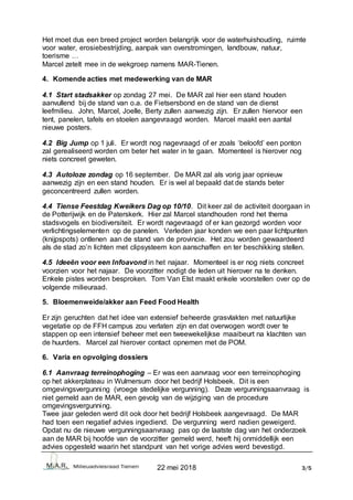 22 mei 2018 3/5
Het moet dus een breed project worden belangrijk voor de waterhuishouding, ruimte
voor water, erosiebestrijding, aanpak van overstromingen, landbouw, natuur,
toerisme …
Marcel zetelt mee in de wekgroep namens MAR-Tienen.
4. Komende acties met medewerking van de MAR
4.1 Start stadsakker op zondag 27 mei. De MAR zal hier een stand houden
aanvullend bij de stand van o.a. de Fietsersbond en de stand van de dienst
leefmilieu. John, Marcel, Joelle, Berty zullen aanwezig zijn. Er zullen hiervoor een
tent, panelen, tafels en stoelen aangevraagd worden. Marcel maakt een aantal
nieuwe posters.
4.2 Big Jump op 1 juli. Er wordt nog nagevraagd of er zoals ‘beloofd’ een ponton
zal gerealiseerd worden om beter het water in te gaan. Momenteel is hierover nog
niets concreet geweten.
4.3 Autoloze zondag op 16 september. De MAR zal als vorig jaar opnieuw
aanwezig zijn en een stand houden. Er is wel al bepaald dat de stands beter
geconcentreerd zullen worden.
4.4 Tiense Feestdag Kweikers Dag op 10/10. Dit keer zal de activiteit doorgaan in
de Potterijwijk en de Paterskerk. Hier zal Marcel standhouden rond het thema
stadsvogels en biodiversiteit. Er wordt nagevraagd of er kan gezorgd worden voor
verlichtingselementen op de panelen. Verleden jaar konden we een paar lichtpunten
(knijpspots) ontlenen aan de stand van de provincie. Het zou worden gewaardeerd
als de stad zo’n lichten met clipsysteem kon aanschaffen en ter beschikking stellen.
4.5 Ideeën voor een Infoavond in het najaar. Momenteel is er nog niets concreet
voorzien voor het najaar. De voorzitter nodigt de leden uit hierover na te denken.
Enkele pistes worden besproken. Tom Van Elst maakt enkele voorstellen over op de
volgende milieuraad.
5. Bloemenweide/akker aan Feed Food Health
Er zijn geruchten dat het idee van extensief beheerde grasvlakten met natuurlijke
vegetatie op de FFH campus zou verlaten zijn en dat overwogen wordt over te
stappen op een intensief beheer met een tweewekelijkse maaibeurt na klachten van
de huurders. Marcel zal hierover contact opnemen met de POM.
6. Varia en opvolging dossiers
6.1 Aanvraag terreinophoging – Er was een aanvraag voor een terreinophoging
op het akkerplateau in Wulmersum door het bedrijf Holsbeek. Dit is een
omgevingsvergunning (vroege stedelijke vergunning). Deze vergunningsaanvraag is
niet gemeld aan de MAR, een gevolg van de wijziging van de procedure
omgevingsvergunning.
Twee jaar geleden werd dit ook door het bedrijf Holsbeek aangevraagd. De MAR
had toen een negatief advies ingediend. De vergunning werd nadien geweigerd.
Opdat nu de nieuwe vergunningsaanvraag pas op de laatste dag van het onderzoek
aan de MAR bij hoofde van de voorzitter gemeld werd, heeft hij onmiddellijk een
advies opgesteld waarin het standpunt van het vorige advies werd bevestigd.
 