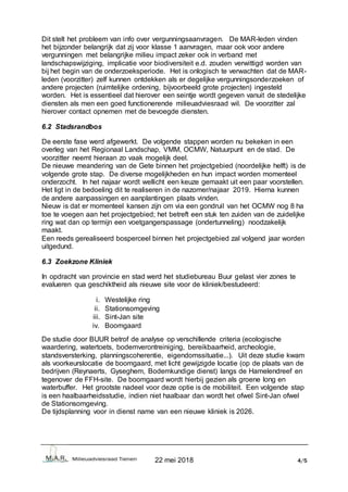 22 mei 2018 4/5
Dit stelt het probleem van info over vergunningsaanvragen. De MAR-leden vinden
het bijzonder belangrijk dat zij voor klasse 1 aanvragen, maar ook voor andere
vergunningen met belangrijke milieu impact zeker ook in verband met
landschapswijziging, implicatie voor biodiversiteit e.d. zouden verwittigd worden van
bij het begin van de onderzoeksperiode. Het is onlogisch te verwachten dat de MAR-
leden (voorzitter) zelf kunnen ontdekken als er degelijke vergunningsonderzoeken of
andere projecten (ruimtelijke ordening, bijvoorbeeld grote projecten) ingesteld
worden. Het is essentieel dat hierover een seintje wordt gegeven vanuit de stedelijke
diensten als men een goed functionerende milieuadviesraad wil. De voorzitter zal
hierover contact opnemen met de bevoegde diensten.
6.2 Stadsrandbos
De eerste fase werd afgewerkt. De volgende stappen worden nu bekeken in een
overleg van het Regionaal Landschap, VMM, OCMW, Natuurpunt en de stad. De
voorzitter neemt hieraan zo vaak mogelijk deel.
De nieuwe meandering van de Gete binnen het projectgebied (noordelijke helft) is de
volgende grote stap. De diverse mogelijkheden en hun impact worden momenteel
onderzocht. In het najaar wordt wellicht een keuze gemaakt uit een paar voorstellen.
Het ligt in de bedoeling dit te realiseren in de nazomer/najaar 2019. Hierna kunnen
de andere aanpassingen en aanplantingen plaats vinden.
Nieuw is dat er momenteel kansen zijn om via een gondruil van het OCMW nog 8 ha
toe te voegen aan het projectgebied; het betreft een stuk ten zuiden van de zuidelijke
ring wat dan op termijn een voetgangerspassage (ondertunneling) noodzakelijk
maakt.
Een reeds gerealiseerd bosperceel binnen het projectgebied zal volgend jaar worden
uitgedund.
6.3 Zoekzone Kliniek
In opdracht van provincie en stad werd het studiebureau Buur gelast vier zones te
evalueren qua geschiktheid als nieuwe site voor de kliniek/bestudeerd:
i. Westelijke ring
ii. Stationsomgeving
iii. Sint-Jan site
iv. Boomgaard
De studie door BUUR betrof de analyse op verschillende criteria (ecologische
waardering, watertoets, bodemverontreiniging, bereikbaarheid, archeologie,
standsversterking, planningscoherentie, eigendomssituatie...). Uit deze studie kwam
als voorkeurslocatie de boomgaard, met licht gewijzigde locatie (op de plaats van de
bedrijven (Reynaerts, Gyseghem, Bodemkundige dienst) langs de Hamelendreef en
tegenover de FFH-site. De boomgaard wordt hierbij gezien als groene long en
waterbuffer. Het grootste nadeel voor deze optie is de mobiliteit. Een volgende stap
is een haalbaarheidsstudie, indien niet haalbaar dan wordt het ofwel Sint-Jan ofwel
de Stationsomgeving.
De tijdsplanning voor in dienst name van een nieuwe kliniek is 2026.
 