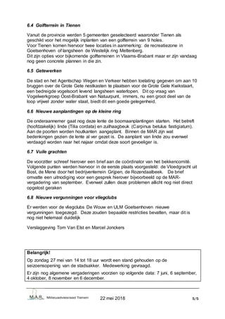 22 mei 2018 5/5
6.4 Golfterrein in Tienen
Vanuit de provincie werden 5 gemeenten geselecteerd waaronder Tienen als
geschikt voor het mogelijk inplanten van een golfterrein van 9 holes.
Voor Tienen komen hiervoor twee locaties in aanmerking: de recreatiezone in
Goetsenhoven of langsheen de Westelijk ring Mettenberg.
Dit zijn opties voor bijkomende golfterreinen in Vlaams-Brabant maar er zijn vandaag
nog geen concrete plannen in die zin.
6.5 Getewerken
De stad en het Agentschap Wegen en Verkeer hebben toelating gegeven om aan 10
bruggen over de Grote Gete nestkasten te plaatsen voor de Grote Gele Kwikstaart,
een bedreigde vogelsoort levend langsheen waterlopen. Dit op vraag van
Vogelwerkgroep Oost-Brabant van Natuurpunt, immers, nu een groot deel van de
loop vrijwel zonder water staat, biedt dit een goede gelegenheid.
6.6 Nieuwe aanplantingen op de kleine ring
De onderaannemer gaat nog deze lente de boomaanplantingen starten. Het betreft
(hoofdzakelijk) linde (Tilia cordata) en zuilhaagbeuk (Carpinus betulus fastigiatum).
Aan de poorten worden houtkanten aangeplant. Binnen de MAR zijn wat
bedenkingen gezien de lente al ver gezet is. De aanplant van linde zou evenwel
verdaagd worden naar het najaar omdat deze soort gevoeliger is.
6.7 Vuile grachten
De voorzitter schreef hierover een brief aan de coördinator van het bekkencomité.
Volgende punten werden hiervoor in de eerste plaats voorgesteld: de Vloedgracht uit
Bost, de Mene door het bedrijventerrein Grijpen, de Rozendaalbeek. De brief
omvatte een uitnodiging voor een gesprek hierover bijvoorbeeld op de MAR-
vergadering van september. Evenwel zullen deze problemen allicht nog niet direct
opgelost geraken
6.8 Nieuwe vergunningen voor vliegclubs
Er werden voor de vliegclubs De Wouw en ULM Goetsenhoven nieuwe
vergunningen toegezegd. Deze zouden bepaalde restricties bevatten, maar dit is
nog niet helemaal duidelijk
Verslaggeving Tom Van Elst en Marcel Jonckers
Belangrijk!
Op zondag 27 mei van 14 tot 18 uur wordt een stand gehouden op de
seizoensopening van de stadsakker. Medewerking gevraagd.
Er zijn nog algemene vergaderingen voorzien op volgende data: 7 juni, 6 september,
4 oktober, 8 november en 6 december.
 