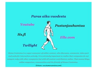Homo Contentus is a super consumer of online content, who discusses, comments, takes part
 and seeks for interaction actively. It is extremely important to realize that companies do not
compete only with other companies but with all content contributors online. That means blogs,
             online magazines, communities and the friends of Homo Contentus.
                                 (Picture: www.humerusonline.com)
 