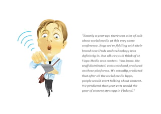 ”Exactly a year ago there was a lot of talk
about social media at this very same
conference. Boys we’re fiddling with their
brand new iPads and technology was
definitely in. But all we could think of at
Vapa Media was content. You know, the
stuff distributed, consumed and produced
on these platforms. We actually predicted
that after all the social media hype,
people would start talking about content.
We predicted that year 2011 would the
year of content strategy in Finland.”
 