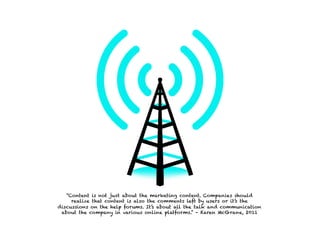 “Content is not just about the marketing content. Companies should
     realize that content is also the comments left by users or it’s the
discussions on the help forums. It’s about all the talk and communication
 about the company in various online platforms.” – Karen McGrane, 2011
 