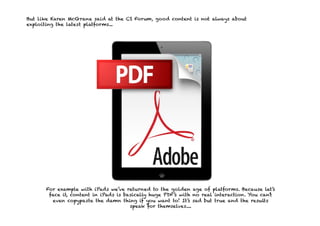 But like Karen McGrane said at the CS Forum, good content is not always about
exploiting the latest platforms...




      For example with iPads we’ve returned to the golden age of platforms. Because let’s
       face it, content in iPads is basically huge PDF’s with no real interaction. You can’t
        even copypaste the damn thing if you want to! It’s sad but true and the results
                                      speak for themselves....
 