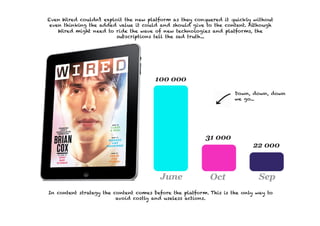 Even Wired couldn’t exploit the new platform as they conquered it quickly without
 even thinking the added value it could and should give to the content. Although
    Wired might need to ride the wave of new technologies and platforms, the
                         subscriptions tell the sad truth...




                                                                    Down, down, down
                                                                    we go...




In content strategy the content comes before the platform. This is the only way to
                         avoid costly and useless actions.
 