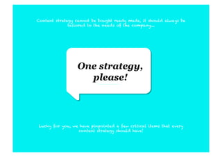Content strategy cannot be bought ready made, it should always be
              tailored to the needs of the company....




                 One strategy,
                   please!




Lucky for you, we have pinpointed a few critical items that every
                 content strategy should have!
 