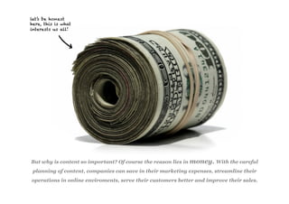 let’s be honest
here, this is what
interests us all!




But why is content so important? Of course the reason lies in money. With the careful
 planning of content, companies can save in their marketing expenses, streamline their
operations in online enviroments, serve their customers better and improve their sales.
 