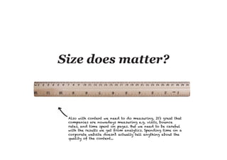 Also with content we need to do measuring. It’s great that
companies are nowadays measuring e.g. visits, bounce
rates, and time spent on pages. But we need to be careful
with the results we get from analytics. Spending time on a
corporate website doesn’t actually tell anything about the
quality of the content...
 
