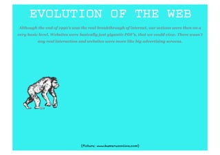EVOLUTION OF THE WEB
Although the end of 1990’s was the real breakthrough of internet, our actions were then on a
very basic level. Websites were basically just gigantic PDF’s, that we could view. There wasn’t
          any real interaction and websites were more like big advertising screens.




                                (Picture: www.humerusonline.com)
 
