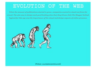 EVOLUTION OF THE WEB
  When the amount of publications started to grow, companies wanted to stand out from the
crowd. The aim was to design such good looking sites that they’d leave Bob The Blogger behind.
  Typical for this age was the importance of the visual and design aspects of online presence.




                                 (Picture: www.humerusonline.com)
 