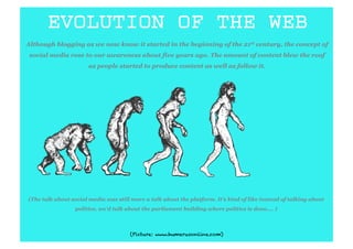 EVOLUTION OF THE WEB
Although blogging as we now know it started in the beginning of the 21st century, the concept of
 social media rose to our awareness about five years ago. The amount of content blew the roof
                       as people started to produce content as well as follow it.




(The talk about social media was still more a talk about the platform. It’s kind of like instead of talking about
                 politics, we’d talk about the parliament building where politics is done.... )



                                      (Picture: www.humerusonline.com)
 