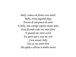 Baby, vamos em frente essa noite?
      Baby, estou pegando fogo
    Preciso de um pouco de amor
E baby, não consigo esperar muito mais
   Está ficando cada vez mais forte
      E quando me sinto assim
     Eu quero que o sexo me cure
           Cura sexual, baby
        Faz eu me sentir bem
  Me ajuda a aliviar a minha mente
 