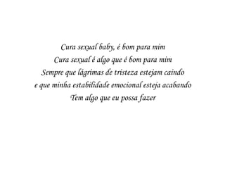 Cura sexual baby, é bom para mim
      Cura sexual é algo que é bom para mim
   Sempre que lágrimas de tristeza estejam caindo
e que minha estabilidade emocional esteja acabando
           Tem algo que eu possa fazer
 