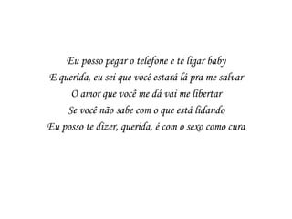 Eu posso pegar o telefone e te ligar baby
E querida, eu sei que você estará lá pra me salvar
     O amor que você me dá vai me libertar
    Se você não sabe com o que está lidando
Eu posso te dizer, querida, é com o sexo como cura
 