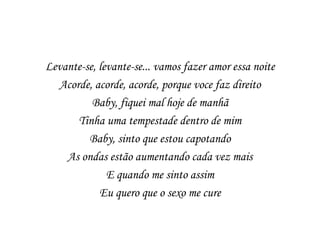 Levante-se, levante-se... vamos fazer amor essa noite
  Acorde, acorde, acorde, porque voce faz direito
          Baby, fiquei mal hoje de manhã
      Tinha uma tempestade dentro de mim
         Baby, sinto que estou capotando
    As ondas estão aumentando cada vez mais
              E quando me sinto assim
            Eu quero que o sexo me cure
 