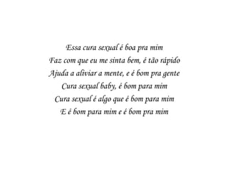Essa cura sexual é boa pra mim
Faz com que eu me sinta bem, é tão rápido
Ajuda a aliviar a mente, e é bom pra gente
   Cura sexual baby, é bom para mim
 Cura sexual é algo que é bom para mim
   E é bom para mim e é bom pra mim
 