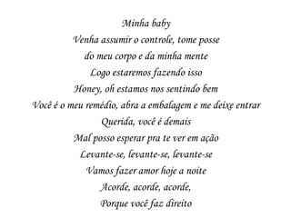 Minha baby
          Venha assumir o controle, tome posse
             do meu corpo e da minha mente
              Logo estaremos fazendo isso
          Honey, oh estamos nos sentindo bem
Você é o meu remédio, abra a embalagem e me deixe entrar
                 Querida, você é demais
          Mal posso esperar pra te ver em ação
           Levante-se, levante-se, levante-se
             Vamos fazer amor hoje a noite
                 Acorde, acorde, acorde,
                 Porque você faz direito
 