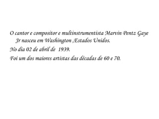 O cantor e compositor e multinstrumentista Marvin Pentz Gaye
  Jr nasceu em Washington ,Estados Unidos.
No dia 02 de abril de 1939.
Foi um dos maiores artistas das décadas de 60 e 70.
 