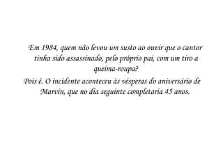    Em 1984, quem não levou um susto ao ouvir que o cantor
   tinha sido assassinado, pelo próprio pai, com um tiro a
                        queima-roupa?
Pois é. O incidente aconteceu às vésperas do aniversário de
      Marvin, que no dia seguinte completaria 45 anos.
 